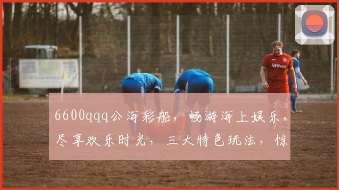6600qqq公海彩船，畅游海上娱乐，尽享欢乐时光，三大特色玩法，惊喜不断