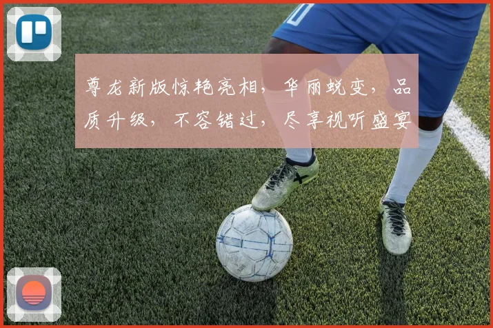 尊龙新版惊艳亮相，华丽蜕变，品质升级，不容错过，尽享视听盛宴