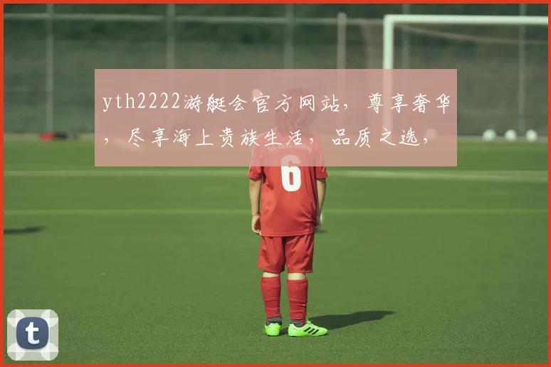 yth2222游艇会官方网站，尊享奢华，尽享海上贵族生活，品质之选，一网打尽